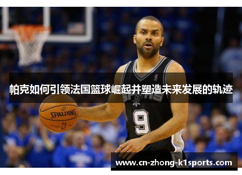 帕克如何引领法国篮球崛起并塑造未来发展的轨迹