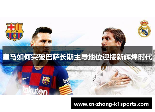 皇马如何突破巴萨长期主导地位迎接新辉煌时代