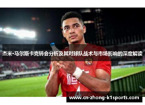 杰米·马尔斯卡克转会分析及其对球队战术与市场影响的深度解读