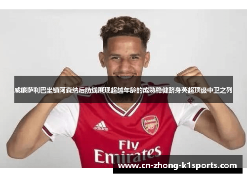 威廉萨利巴坐镇阿森纳后防线展现超越年龄的成熟稳健跻身英超顶级中卫之列