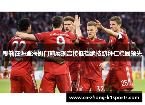 穆勒在海登海姆门前展现高接低挡绝技助拜仁稳固领先 穆勒在海登海姆门前展现高接低挡绝技助拜仁稳固领先