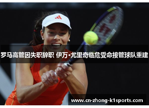 罗马高管因失职辞职 伊万·尤里奇临危受命接管球队重建