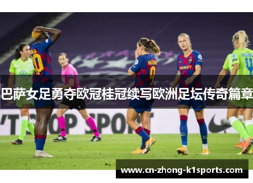 巴萨女足勇夺欧冠桂冠续写欧洲足坛传奇篇章